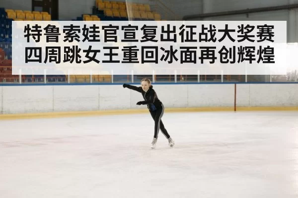 特鲁索娃官宣复出征战大奖赛 四周跳女王重回冰面再创辉煌